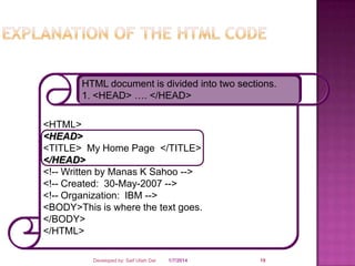 HTML document is divided into two sections.
1. <HEAD> …. </HEAD>

<HTML>
<HEAD>
<TITLE> My Home Page </TITLE>
</HEAD>
<!-- Written by Manas K Sahoo -->
<!-- Created: 30-May-2007 -->
<!-- Organization: IBM -->
<BODY>This is where the text goes.
</BODY>
</HTML>
Developed by: Saif Ullah Dar

1/7/2014

19

 