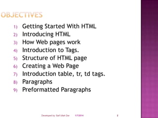 1)
2)

3)
4)
5)
6)
7)
8)
9)

Getting Started With HTML
Introducing HTML
How Web pages work
Introduction to Tags.
Structure of HTML page
Creating a Web Page
Introduction table, tr, td tags.
Paragraphs
Preformatted Paragraphs

Developed by: Saif Ullah Dar

1/7/2014

2

 
