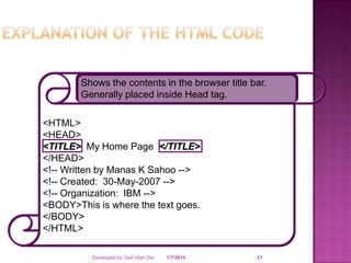 Shows the contents in the browser title bar.
Generally placed inside Head tag.

<HTML>
<HEAD>
<TITLE> My Home Page </TITLE>
</HEAD>
<!-- Written by Manas K Sahoo -->
<!-- Created: 30-May-2007 -->
<!-- Organization: IBM -->
<BODY>This is where the text goes.
</BODY>
</HTML>
Developed by: Saif Ullah Dar

1/7/2014

21

 