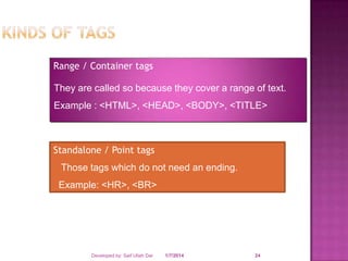 Range / Container tags

They are called so because they cover a range of text.
Example : <HTML>, <HEAD>, <BODY>, <TITLE>

Standalone / Point tags
Those tags which do not need an ending.
Example: <HR>, <BR>

Developed by: Saif Ullah Dar

1/7/2014

24

 