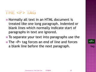  Normally

all text in an HTML document is
treated like one long paragraph. Indented or
blank lines which normally indicate start of
paragraphs in text are ignored.
 To separate your text into paragraphs use the
 The <P> tag forces an end of line and forces
a blank line before the next paragraph.

Developed by: Saif Ullah Dar

1/7/2014

27

<P>
tag.

 
