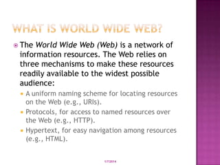 The

World Wide Web (Web) is a network of
information resources. The Web relies on
three mechanisms to make these resources
readily available to the widest possible
audience:




A uniform naming scheme for locating resources
on the Web (e.g., URIs).
Protocols, for access to named resources over
the Web (e.g., HTTP).
Hypertext, for easy navigation among resources
(e.g., HTML).

Developed by: Saif Ullah Dar

1/7/2014

3

 