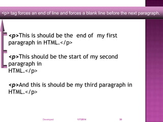 <p> tag forces an end of line and forces a blank line before the next paragraph.

<p>This is should be the end of my first
paragraph in HTML.</p>
<p>This should be the start of my second
paragraph in
HTML.</p>
<p>And this is should be my third paragraph in
HTML.</p>

Developed by: Saif Ullah Dar

1/7/2014

30

 