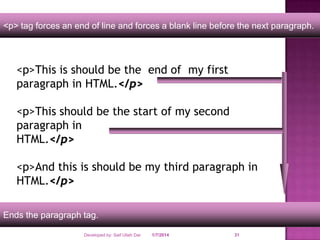 <p> tag forces an end of line and forces a blank line before the next paragraph.

<p>This is should be the end of my first
paragraph in HTML.</p>
<p>This should be the start of my second
paragraph in
HTML.</p>
<p>And this is should be my third paragraph in
HTML.</p>
Ends the paragraph tag.
Developed by: Saif Ullah Dar

1/7/2014

31

 