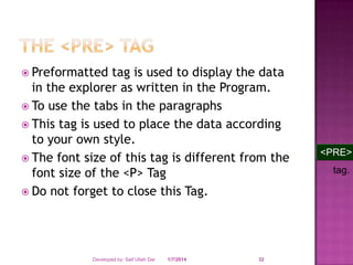  Preformatted

tag is used to display the data
in the explorer as written in the Program.
 To use the tabs in the paragraphs
 This tag is used to place the data according
to your own style.
 The font size of this tag is different from the
font size of the <P> Tag
 Do not forget to close this Tag.

Developed by: Saif Ullah Dar

1/7/2014

32

<PRE>
tag.

 