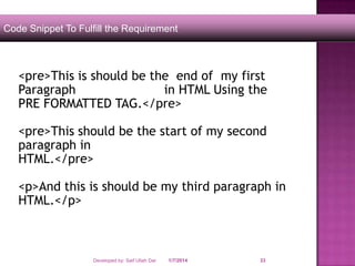 Code Snippet To Fulfill the Requirement

<pre>This is should be the end of my first
Paragraph
in HTML Using the
PRE FORMATTED TAG.</pre>
<pre>This should be the start of my second
paragraph in
HTML.</pre>
<p>And this is should be my third paragraph in
HTML.</p>

Developed by: Saif Ullah Dar

1/7/2014

33

 