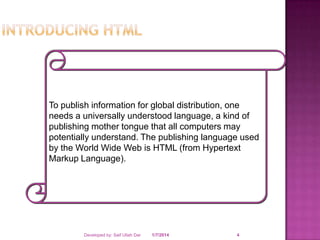 To publish information for global distribution, one
needs a universally understood language, a kind of
publishing mother tongue that all computers may
potentially understand. The publishing language used
by the World Wide Web is HTML (from Hypertext
Markup Language).

Developed by: Saif Ullah Dar

1/7/2014

4

 