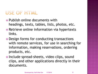  Publish

online documents with
headings, texts, tables, lists, photos, etc.
 Retrieve online information via hypertexts
links.
 Design forms for conducting transactions
with remote services, for use in searching for
information, making reservations, ordering
products, etc.
 Include spread-sheets, video clips, sound
clips, and other applications directly in their
documents.
Developed by: Saif Ullah Dar

1/7/2014

6

 