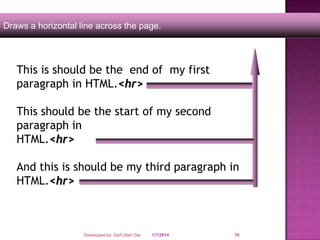 Draws a horizontal line across the page.

This is should be the end of my first
paragraph in HTML.<hr>
This should be the start of my second
paragraph in
HTML.<hr>
And this is should be my third paragraph in
HTML.<hr>

Developed by: Saif Ullah Dar

1/7/2014

10

 