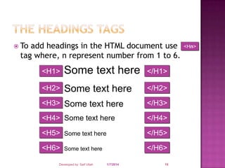  To

add headings in the HTML document use
tag where, n represent number from 1 to 6.
<H1>

Some text here

</H1>

<H2>

Some text here

</H2>

<H3> Some text here

</H3>

<H4> Some text here

</H4>

<H5> Some text here

</H5>

<H6>

</H6>

Some text here

Developed by: Saif Ullah Dar

1/7/2014

15

<Hn>

 
