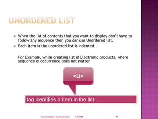 


When the list of contents that you want to display don’t have to
follow any sequence then you can use Unordered list.
Each item in the unordered list is indented.
For Example, while creating list of Electronic products, where
sequence of occurrence does not matter.

<LI>

tag identifies a item in the list.

Developed by: Saif Ullah Dar

1/7/2014

18

 
