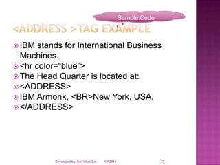 Sample Code

 IBM

stands for International Business
Machines.
 <hr color=“blue”>
 The Head Quarter is located at:
 <ADDRESS>
 IBM Armonk, <BR>New York, USA.
 </ADDRESS>

Developed by: Saif Ullah Dar

1/7/2014

27

 