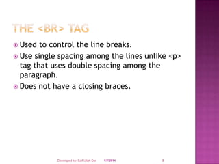  Used

to control the line breaks.
 Use single spacing among the lines unlike <p>
tag that uses double spacing among the
paragraph.
 Does not have a closing braces.

Developed by: Saif Ullah Dar

1/7/2014

3

 