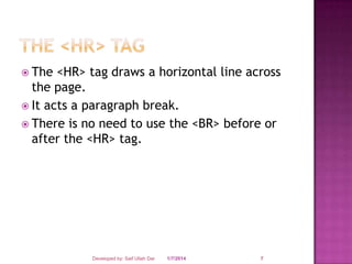  The

<HR> tag draws a horizontal line across
the page.
 It acts a paragraph break.
 There is no need to use the <BR> before or
after the <HR> tag.

Developed by: Saif Ullah Dar

1/7/2014

7

 