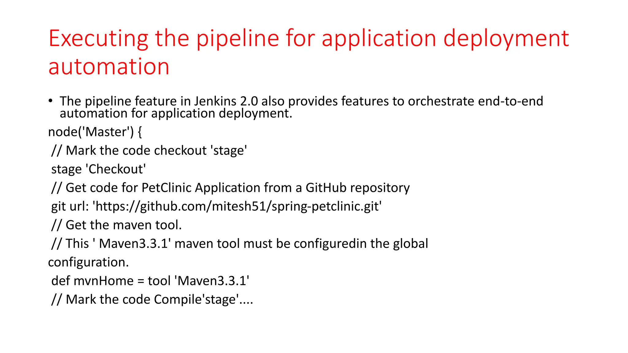 Executing the pipeline for application deployment
automation
• The pipeline feature in Jenkins 2.0 also provides features to orchestrate end-to-end
automation for application deployment.
node('Master') {
// Mark the code checkout 'stage'
stage 'Checkout'
// Get code for PetClinic Application from a GitHub repository
git url: 'https://github.com/mitesh51/spring-petclinic.git'
// Get the maven tool.
// This ' Maven3.3.1' maven tool must be configuredin the global
configuration.
def mvnHome = tool 'Maven3.3.1'
// Mark the code Compile'stage'....
 
