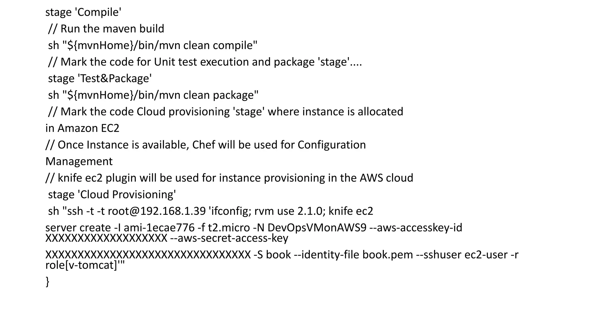 stage 'Compile'
// Run the maven build
sh "${mvnHome}/bin/mvn clean compile"
// Mark the code for Unit test execution and package 'stage'....
stage 'Test&Package'
sh "${mvnHome}/bin/mvn clean package"
// Mark the code Cloud provisioning 'stage' where instance is allocated
in Amazon EC2
// Once Instance is available, Chef will be used for Configuration
Management
// knife ec2 plugin will be used for instance provisioning in the AWS cloud
stage 'Cloud Provisioning'
sh "ssh -t -t root@192.168.1.39 'ifconfig; rvm use 2.1.0; knife ec2
server create -I ami-1ecae776 -f t2.micro -N DevOpsVMonAWS9 --aws-accesskey-id
XXXXXXXXXXXXXXXXXXX --aws-secret-access-key
XXXXXXXXXXXXXXXXXXXXXXXXXXXXXXXX -S book --identity-file book.pem --sshuser ec2-user -r
role[v-tomcat]'"
}
 