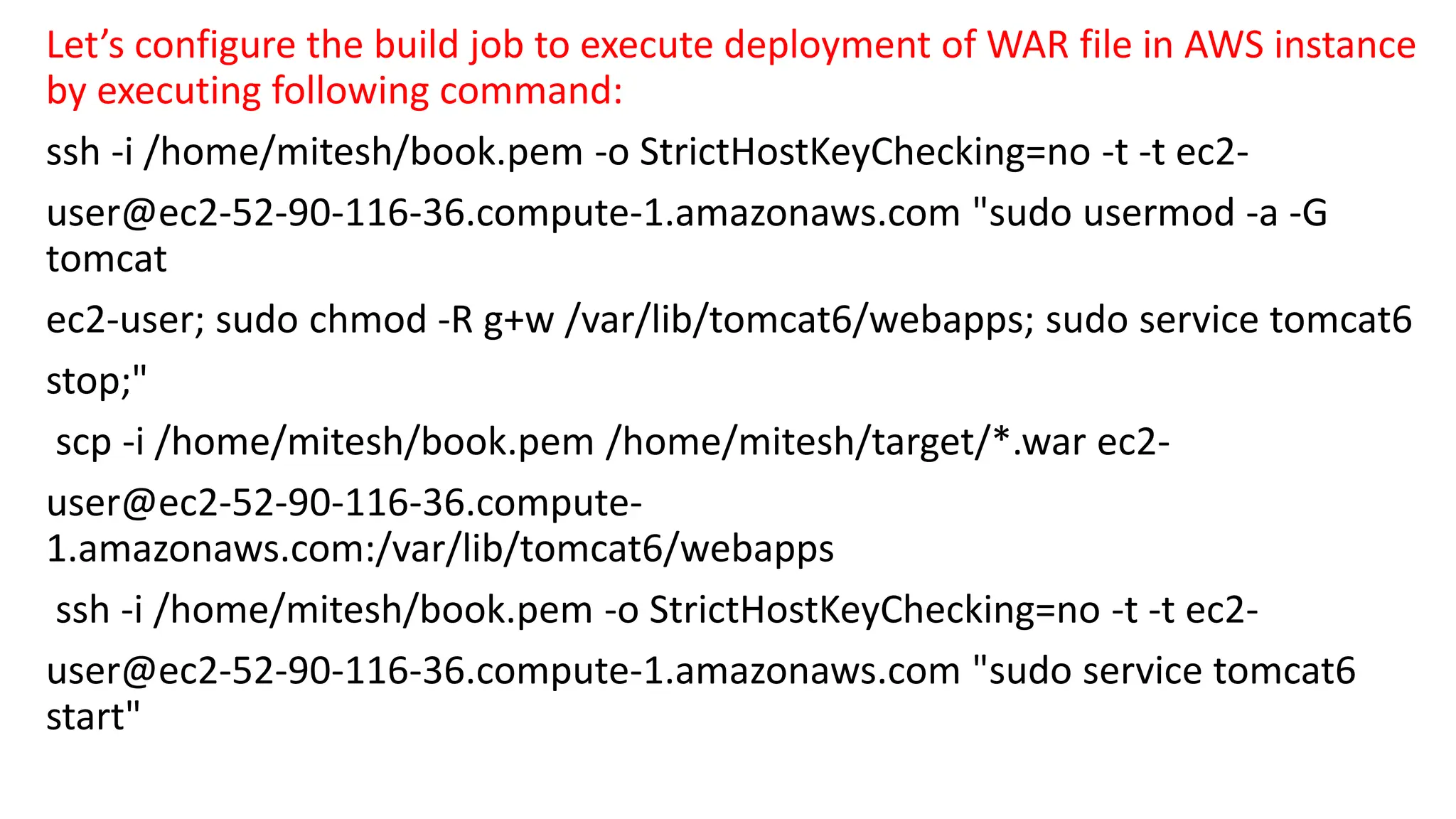 Let’s configure the build job to execute deployment of WAR file in AWS instance
by executing following command:
ssh -i /home/mitesh/book.pem -o StrictHostKeyChecking=no -t -t ec2-
user@ec2-52-90-116-36.compute-1.amazonaws.com "sudo usermod -a -G
tomcat
ec2-user; sudo chmod -R g+w /var/lib/tomcat6/webapps; sudo service tomcat6
stop;"
scp -i /home/mitesh/book.pem /home/mitesh/target/*.war ec2-
user@ec2-52-90-116-36.compute-
1.amazonaws.com:/var/lib/tomcat6/webapps
ssh -i /home/mitesh/book.pem -o StrictHostKeyChecking=no -t -t ec2-
user@ec2-52-90-116-36.compute-1.amazonaws.com "sudo service tomcat6
start"
 