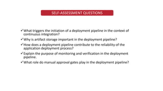 SELF-ASSESSMENT QUESTIONS
What triggers the initiation of a deployment pipeline in the context of
continuous integration?
Why is artifact storage important in the deployment pipeline?
How does a deployment pipeline contribute to the reliability of the
application deployment process?
Explain the purpose of monitoring and verification in the deployment
pipeline.
What role do manual approval gates play in the deployment pipeline?
 