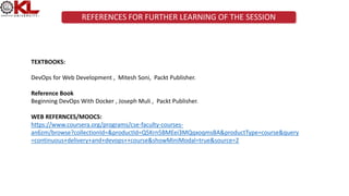 REFERENCES FOR FURTHER LEARNING OF THE SESSION
TEXTBOOKS:
DevOps for Web Development , Mitesh Soni, Packt Publisher.
Reference Book
Beginning DevOps With Docker , Joseph Muli , Packt Publisher.
WEB REFERNCES/MOOCS:
https://www.coursera.org/programs/cse-faculty-courses-
an6zm/browse?collectionId=&productId=Q5Krn5BMEei3MQqxoqmsBA&productType=course&query
=continuous+delivery+and+devops++course&showMiniModal=true&source=2
 