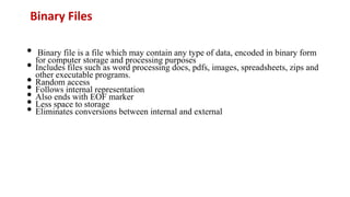 Binary Files
• Binary file is a file which may contain any type of data, encoded in binary form
for computer storage and processing purposes
• Includes files such as word processing docs, pdfs, images, spreadsheets, zips and
other executable programs.
• Random access
• Follows internal representation
• Also ends with EOF marker
• Less space to storage
• Eliminates conversions between internal and external
 