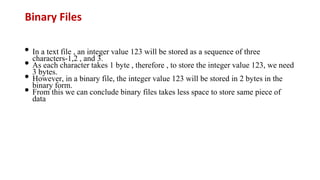 Binary Files
• In a text file , an integer value 123 will be stored as a sequence of three
characters-1,2 , and 3.
• As each character takes 1 byte , therefore , to store the integer value 123, we need
3 bytes.
• However, in a binary file, the integer value 123 will be stored in 2 bytes in the
binary form.
• From this we can conclude binary files takes less space to store same piece of
data
 