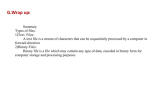 G.Wrap up:
Summary
Types of files:
1)Text Files:
A text file is a stream of characters that can be sequentially processed by a computer in
forward direction
2)Binary Files:
Binary file is a file which may contain any type of data, encoded in binary form for
computer storage and processing purposes
 