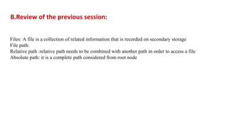 B.Review of the previous session:
Files: A file is a collection of related information that is recorded on secondary storage
File path:
Relative path :relative path needs to be combined with another path in order to access a file
Absolute path: it is a complete path considered from root node
 