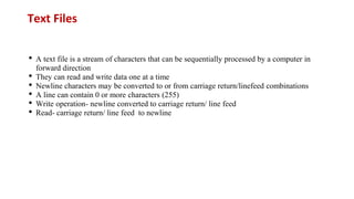Text Files
• A text file is a stream of characters that can be sequentially processed by a computer in
forward direction
• They can read and write data one at a time
• Newline characters may be converted to or from carriage return/linefeed combinations
• A line can contain 0 or more characters (255)
• Write operation- newline converted to carriage return/ line feed
• Read- carriage return/ line feed to newline
 