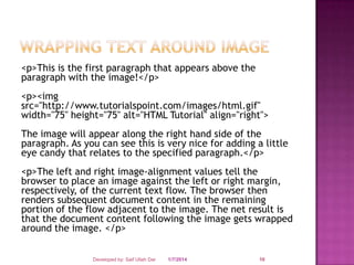 <p>This is the first paragraph that appears above the
paragraph with the image!</p>
<p><img
src="http://www.tutorialspoint.com/images/html.gif"
width="75" height="75" alt="HTML Tutorial" align="right">

The image will appear along the right hand side of the
paragraph. As you can see this is very nice for adding a little
eye candy that relates to the specified paragraph.</p>
<p>The left and right image-alignment values tell the
browser to place an image against the left or right margin,
respectively, of the current text flow. The browser then
renders subsequent document content in the remaining
portion of the flow adjacent to the image. The net result is
that the document content following the image gets wrapped
around the image. </p>
Developed by: Saif Ullah Dar

1/7/2014

10

 