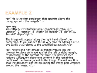 <p>This is the first paragraph that appears above the
paragraph with the image!</p>
<p><img
src="http://www.tutorialspoint.com/images/html.gif"
vspace="10" hspace="15" width="75" height="75" alt="HTML
Tutorial" align="right">
The image will appear along the right hand side of the
paragraph. As you can see this is very nice for adding a little
eye candy that relates to the specified paragraph.</p>
<p>The left and right image-alignment values tell the
browser to place an image against the left or right margin,
respectively, of the current text flow. The browser then
renders subsequent document content in the remaining
portion of the flow adjacent to the image. The net result is
that the document content following the image gets wrapped
around the image. </p>
Developed by: Saif Ullah Dar

1/7/2014

12

 