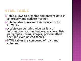  Table

allows to organize and present data in
an orderly and concise manner.
 Tabular structures were introduced with
HTML 3.2.
 A table can contains wide variety of
information, such as headers, anchors, lists,
paragraphs, forms, images, preformatted
text and even nested tables.
 HTML tables are composed of rows and
columns.

Developed by: Saif Ullah Dar

1/7/2014

15

 