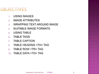 1.
2.
3.
4.
5.
6.
7.
8.
9.
10.

USING IMAGES
IMAGE ATTRIBUTES
WRAPPING TEXT AROUND IMAGE
SUITABLE IMAGE FORMATS
USING TABLE
TABLE TAGS
TABLE CAPTION
TABLE HEADING <TH> TAG
TABLE ROW <TR> TAG
TABLE DATA <TD> TAG

Developed by: Saif Ullah Dar

1/7/2014

2

 