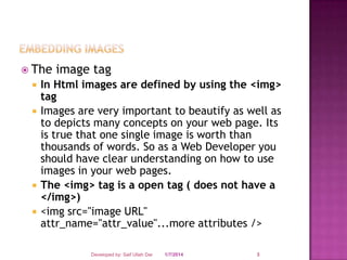  The






image tag

In Html images are defined by using the <img>
tag
Images are very important to beautify as well as
to depicts many concepts on your web page. Its
is true that one single image is worth than
thousands of words. So as a Web Developer you
should have clear understanding on how to use
images in your web pages.
The <img> tag is a open tag ( does not have a
</img>)
<img src="image URL"
attr_name="attr_value"...more attributes />
Developed by: Saif Ullah Dar

1/7/2014

3

 