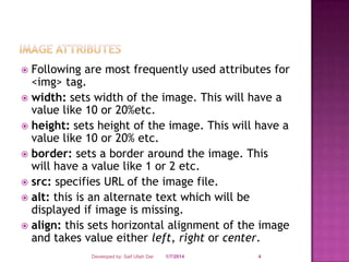 Following are most frequently used attributes for
<img> tag.
 width: sets width of the image. This will have a
value like 10 or 20%etc.
 height: sets height of the image. This will have a
value like 10 or 20% etc.
 border: sets a border around the image. This
will have a value like 1 or 2 etc.
 src: specifies URL of the image file.
 alt: this is an alternate text which will be
displayed if image is missing.
 align: this sets horizontal alignment of the image
and takes value either left, right or center.


Developed by: Saif Ullah Dar

1/7/2014

4

 