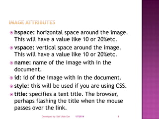  hspace:

horizontal space around the image.
This will have a value like 10 or 20%etc.
 vspace: vertical space around the image.
This will have a value like 10 or 20%etc.
 name: name of the image with in the
document.
 id: id of the image with in the document.
 style: this will be used if you are using CSS.
 title: specifies a text title. The browser,
perhaps flashing the title when the mouse
passes over the link.
Developed by: Saif Ullah Dar

1/7/2014

5

 