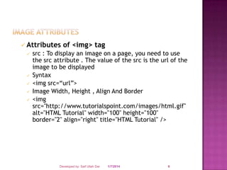  Attributes







of <img> tag

src : To display an image on a page, you need to use
the src attribute . The value of the src is the url of the
image to be displayed
Syntax
<img src=“url”>
Image Width, Height , Align And Border
<img
src="http://www.tutorialspoint.com/images/html.gif"
alt="HTML Tutorial" width="100" height="100"
border="2" align="right" title="HTML Tutorial" />

Developed by: Saif Ullah Dar

1/7/2014

6

 