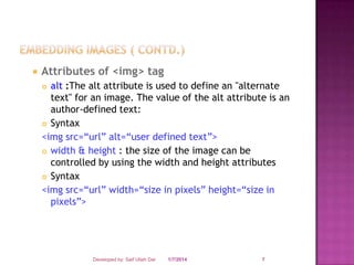 

Attributes of <img> tag
alt :The alt attribute is used to define an "alternate
text" for an image. The value of the alt attribute is an
author-defined text:
 Syntax
<img src=“url” alt=“user defined text”>
 width & height : the size of the image can be
controlled by using the width and height attributes
 Syntax
<img src=“url” width=“size in pixels” height=“size in
pixels”>


Developed by: Saif Ullah Dar

1/7/2014

7

 