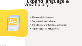 Expand language &
vocabulary
• Use complete language
• Try to avoid short phrases
• Include new words into conversations
• Tip: Use speech, not gestures
Icon source: Flaticon
 