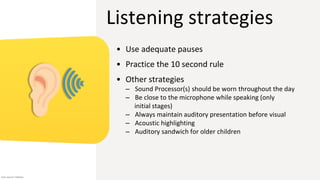 Listening strategies
• Use adequate pauses
• Practice the 10 second rule
• Other strategies
– Sound Processor(s) should be worn throughout the day
– Be close to the microphone while speaking (only
initial stages)
– Always maintain auditory presentation before visual
– Acoustic highlighting
– Auditory sandwich for older children
Icon source: Flaticon
 