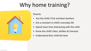Why home training?
Parents
• Are the child’s first and best teachers
• Are a constant in child’s everyday life
• Spend most time interacting with the child
• Know the child’s likes, dislikes & interests
• Understand their child the best
Icon source: Flaticon
 