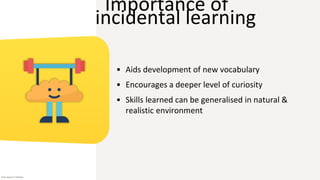 Importance of
incidental learning
• Aids development of new vocabulary
• Encourages a deeper level of curiosity
• Skills learned can be generalised in natural &
realistic environment
Icon source: Flaticon
 