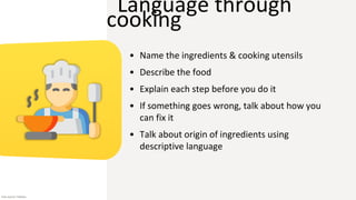 Language through
cooking
• Name the ingredients & cooking utensils
• Describe the food
• Explain each step before you do it
• If something goes wrong, talk about how you
can fix it
• Talk about origin of ingredients using
descriptive language
Icon source: Flaticon
 