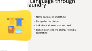 Language through
laundry
• Name each piece of clothing
• Categorise the clothes
• Talk about all items that are used
• Explain each step like drying, folding &
separating
Icon source: Flaticon
 