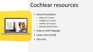Cochlear resources
• Sound Foundation
– Babies (1-2 years)
– Toddlers (2-3 years)
– Children (3-4 years)
– Starting School Guide
• Leap on with language
• Listen, learn & talk
• Chit-chat
 