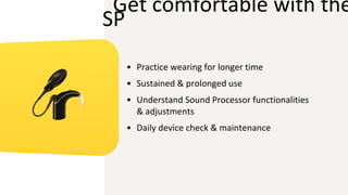 Get comfortable with the
SP
• Practice wearing for longer time
• Sustained & prolonged use
• Understand Sound Processor functionalities
& adjustments
• Daily device check & maintenance
 