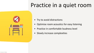 Practice in a quiet room
• Try to avoid distractions
• Optimise room acoustics for easy listening
• Practice in comfortable loudness level
• Slowly increase complexities
Icon source: Flaticon
 