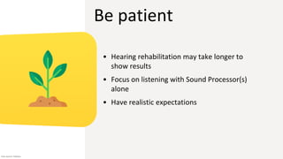 Be patient
• Hearing rehabilitation may take longer to
show results
• Focus on listening with Sound Processor(s)
alone
• Have realistic expectations
Icon source: Flaticon
 