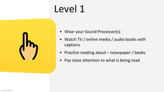 Level 1
• Wear your Sound Processor(s)
• Watch TV / online media / audio books with
captions
• Practice reading aloud – newspaper / books
• Pay close attention to what is being read
Icon source: Flaticon
 