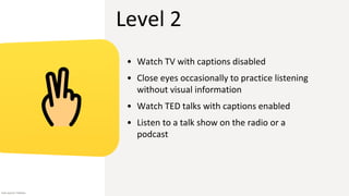 Level 2
• Watch TV with captions disabled
• Close eyes occasionally to practice listening
without visual information
• Watch TED talks with captions enabled
• Listen to a talk show on the radio or a
podcast
Icon source: Flaticon
 