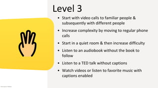Level 3
• Start with video calls to familiar people &
subsequently with different people
• Increase complexity by moving to regular phone
calls
• Start in a quiet room & then increase difficulty
• Listen to an audiobook without the book to
follow
• Listen to a TED talk without captions
• Watch videos or listen to favorite music with
captions enabled
Icon source: Flaticon
 